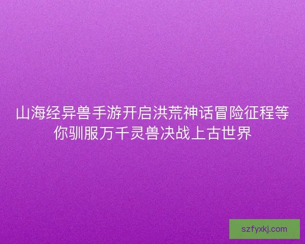 山海经异兽手游开启洪荒神话冒险征程等你驯服万千灵兽决战上古世界