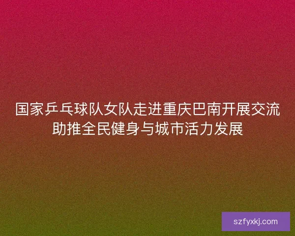 国家乒乓球队女队走进重庆巴南开展交流助推全民健身与城市活力发展