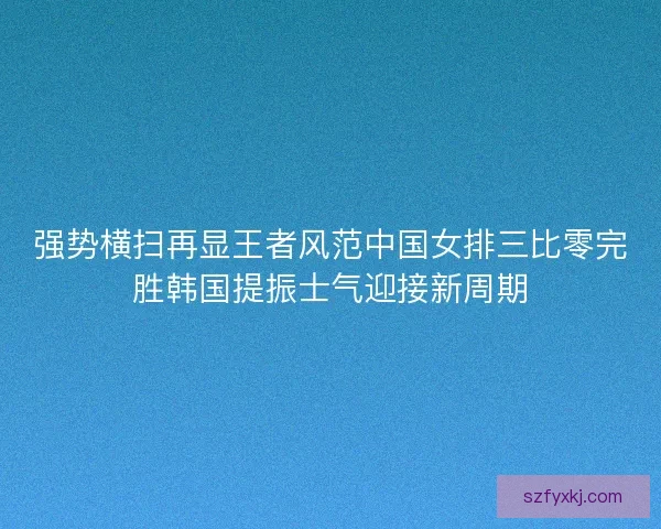 强势横扫再显王者风范中国女排三比零完胜韩国提振士气迎接新周期